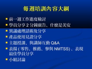 週培訓 容大綱每 內
 前一週工作進度檢討
 學員分享 2 分鐘廣告、什麼是美安
 異議處理話術及分享
 產品使用見證分享
 主題授課、與講師互動 Q&A
 表揚 ( 零售、推薦、參與 NMTSS) 、表現
最佳學員分享
 小組討論
 