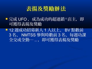 表揚及獎勵 法辦
 完成 UFO ，成為成功的超連鎖 ®
店主，即
可獲得表揚及獎勵
 12 週成功招募新人 1 人以上、 BV 點數前
3 名、 NMTSS 參與時數前 3 名、每週功課
全交或全勤… .. ，即可獲得表楊及獎勵
 