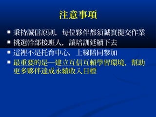 注意事項
 秉持誠信原則，每位夥伴都須誠實提交作業
 挑選幹部接班人，讓培訓延續下去
 這裡不是托育中心，上線陪同參加
 最重要的是─建立互信互賴學習環境，幫助
更多夥伴達成永續收入目標
 
