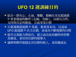 UFO 12 週訓練目的
 結合一群有心、正面、樂觀、積極在美安超連鎖
® 事業發展的夥伴 ( 友線、旁線 ) ，以相互合作、
支持與肯定的態度，完成事業目標
 正確遵循超連鎖 ® 系統，紮實基本功，以達成
UFO 超連鎖 ® 店主計劃，並成功不斷複製的目標
 提升自我能力與技巧，建立成功及持續性的習慣
及態度，並培育出新的領導人
 讓參與夥伴能穩定其位階的收入，並持續成長
 