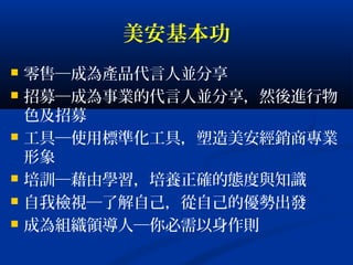 美安基本功
 零售─成為產品代言人並分享
 招募─成為事業的代言人並分享，然後進行物
色及招募
 工具─使用標準化工具，塑造美安經銷商專業
形象
 培訓─藉由學習，培養正確的態度與知識
 自我檢視─了解自己，從自己的優勢出發
 成為組織領導人─你必需以身作則
 