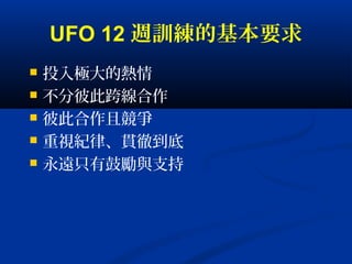 UFO 12 週訓練的基本要求
 投入極大的熱情
 不分彼此跨線合作
 彼此合作且競爭
 重視紀律、貫徹到底
 永遠只有鼓勵與支持
 