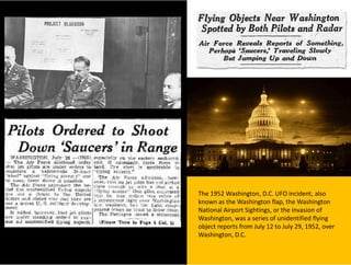 The 1952 Washington, D.C. UFO incident, also
known as the Washington flap, the Washington
National Airport Sightings, or the Invasion of
Washington, was a series of unidentified flying
object reports from July 12 to July 29, 1952, over
Washington, D.C.
 
