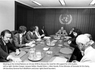 Meeting at the United Nations on 14 July 1978 to discuss the need for UN support for UFO studies.
Left to right: Gordon Cooper, Jacques Vallee, Claude Poher, J. Allen Hynek, Prime Minister of Grenada Sir Eric Gairy,
UN Secretary General Kurt Waldheim and (near right) David Saunders.
 