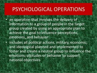 PSYCHOLOGICAL OPERATIONS
• an operation that involves the delivery of
information to a group of people in the target
group created by using an appropriate plan to
achieve the goal to influence perceptions,
emotions, and behavior
• includes all political actions, military, economic,
and ideological planned and implemented to
foster and create a neutral group to influence the
emotions, attitudes or behavior to support
national objectives
• an operation that involves the delivery of
information to a group of people in the target
group created by using an appropriate plan to
achieve the goal to influence perceptions,
emotions, and behavior
• includes all political actions, military, economic,
and ideological planned and implemented to
foster and create a neutral group to influence the
emotions, attitudes or behavior to support
national objectives
 