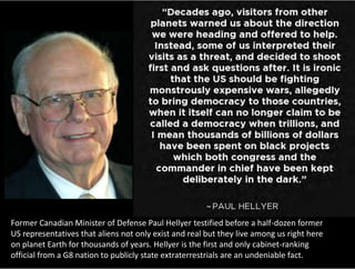 Former Canadian Minister of Defense Paul Hellyer testified before a half-dozen former
US representatives that aliens not only exist and real but they live among us right here
on planet Earth for thousands of years. Hellyer is the first and only cabinet-ranking
official from a G8 nation to publicly state extraterrestrials are an undeniable fact.
 