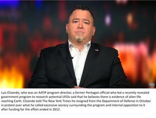 Luis Elizondo, who was an AATIP program director, a former Pentagon official who led a recently revealed
government program to research potential UFOs said that he believes there is evidence of alien life
reaching Earth. Elizondo told The New York Times he resigned from the Department of Defense in October
in protest over what he called excessive secrecy surrounding the program and internal opposition to it
after funding for the effort ended in 2012.
 
