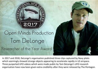 In 2017 and 2018, DeLonge’s organisation published three clips captured by Navy pilots
which seemingly showed strange objects appearing to accelerate rapidly in US airspace.
Three purported UFO videos which were made public by Tom DeLonge‘s UFO research
organisation have now been given extra credibility after they were released by The Pentagon.
 