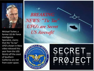 Michael Turber, a
former US Air Force
Intelligence
Specialist, claims
that the “tic tac”
UFO’s shown in Navy
video released this
year from the USS
Nimitz off the coast
of Southern
California are not
from outer space.
Michael Turber, a
former US Air Force
Intelligence
Specialist, claims
that the “tic tac”
UFO’s shown in Navy
video released this
year from the USS
Nimitz off the coast
of Southern
California are not
from outer space.
 