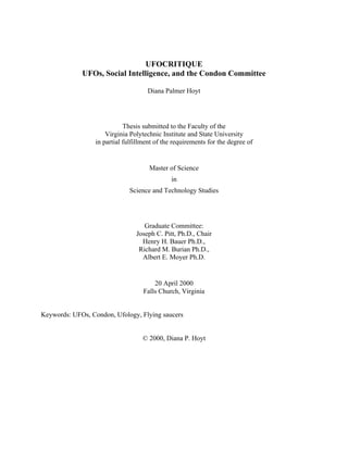 UFOCRITIQUE
UFOs, Social Intelligence, and the Condon Committee
Diana Palmer Hoyt
Thesis submitted to the Faculty of the
Virginia Polytechnic Institute and State University
in partial fulfillment of the requirements for the degree of
Master of Science
in
Science and Technology Studies
Graduate Committee:
Joseph C. Pitt, Ph.D., Chair
Henry H. Bauer Ph.D.,
Richard M. Burian Ph.D.,
Albert E. Moyer Ph.D.
20 April 2000
Falls Church, Virginia
Keywords: UFOs, Condon, Ufology, Flying saucers
© 2000, Diana P. Hoyt
 