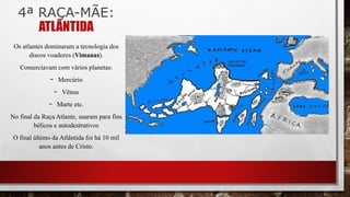 4ª RAÇA-MÃE:
ATLÂNTIDA
Os atlantes dominaram a tecnologia dos
discos voadores (Vimanas).
Comerciavam com vários planetas:
- Mercúrio
- Vênus
- Marte etc.
No final da Raça Atlante, usaram para fins
bélicos e autodestrutivos
O final último da Atlântida foi há 10 mil
anos antes de Cristo.
 