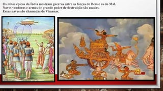 Os mitos épicos da Índia mostram guerras entre as forças do Bem e as do Mal.
Naves voadoras e armas de grande poder de destruição são usadas.
Essas naves são chamadas de Vimanas.
 