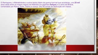 O Ramayana, o Mahabhárata e outros textos falam da guerra horrível que aconteceu, uns 25 mil
anos atrás entre os magos negros da Atlântida (os gigantes Daityas) e o reino de Bhárat,
comandado por Rama, Indra, Vishnu e outros. Uso de armas de destruição em massa...
 