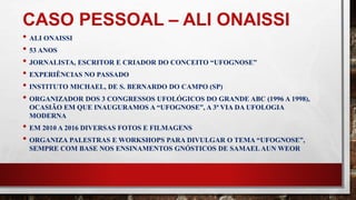 CASO PESSOAL – ALI ONAISSI
• ALI ONAISSI
• 53 ANOS
• JORNALISTA, ESCRITOR E CRIADOR DO CONCEITO “UFOGNOSE”
• EXPERIÊNCIAS NO PASSADO
• INSTITUTO MICHAEL, DE S. BERNARDO DO CAMPO (SP)
• ORGANIZADOR DOS 3 CONGRESSOS UFOLÓGICOS DO GRANDE ABC (1996 A 1998),
OCASIÃO EM QUE INAUGURAMOS A “UFOGNOSE”, A 3ª VIA DA UFOLOGIA
MODERNA
• EM 2010 A 2016 DIVERSAS FOTOS E FILMAGENS
• ORGANIZA PALESTRAS E WORKSHOPS PARA DIVULGAR O TEMA “UFOGNOSE”,
SEMPRE COM BASE NOS ENSINAMENTOS GNÓSTICOS DE SAMAEL AUN WEOR
 