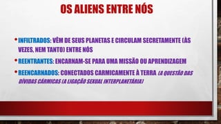OS ALIENS ENTRE NÓS
•INFILTRADOS: VÊM DE SEUS PLANETAS E CIRCULAM SECRETAMENTE (ÀS
VEZES, NEM TANTO) ENTRE NÓS
•REENTRANTES: ENCARNAM-SE PARA UMA MISSÃO OU APRENDIZAGEM
•REENCARNADOS: CONECTADOS CARMICAMENTE À TERRA (A QUESTÃO DAS
DÍVIDAS CÁRMICAS (A LIGAÇÃO SEXUAL INTERPLANETÁRIA)
 