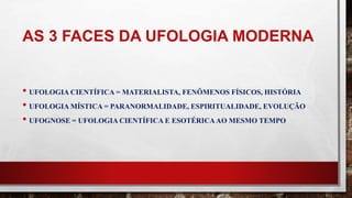 AS 3 FACES DA UFOLOGIA MODERNA
• UFOLOGIA CIENTÍFICA = MATERIALISTA, FENÔMENOS FÍSICOS, HISTÓRIA
• UFOLOGIA MÍSTICA = PARANORMALIDADE, ESPIRITUALIDADE, EVOLUÇÃO
• UFOGNOSE = UFOLOGIA CIENTÍFICA E ESOTÉRICAAO MESMO TEMPO
 