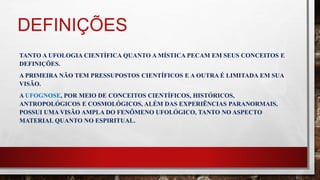 DEFINIÇÕES
TANTO A UFOLOGIA CIENTÍFICA QUANTO A MÍSTICA PECAM EM SEUS CONCEITOS E
DEFINIÇÕES.
A PRIMEIRA NÃO TEM PRESSUPOSTOS CIENTÍFICOS E A OUTRA É LIMITADA EM SUA
VISÃO.
A UFOGNOSE, POR MEIO DE CONCEITOS CIENTÍFICOS, HISTÓRICOS,
ANTROPOLÓGICOS E COSMOLÓGICOS, ALÉM DAS EXPERIÊNCIAS PARANORMAIS,
POSSUI UMA VISÃO AMPLA DO FENÔMENO UFOLÓGICO, TANTO NO ASPECTO
MATERIAL QUANTO NO ESPIRITUAL.
 
