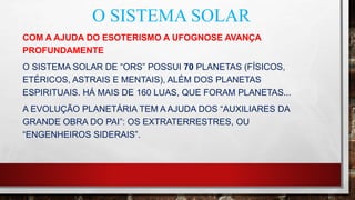 O SISTEMA SOLAR
COM A AJUDA DO ESOTERISMO A UFOGNOSE AVANÇA
PROFUNDAMENTE
O SISTEMA SOLAR DE “ORS” POSSUI 70 PLANETAS (FÍSICOS,
ETÉRICOS, ASTRAIS E MENTAIS), ALÉM DOS PLANETAS
ESPIRITUAIS. HÁ MAIS DE 160 LUAS, QUE FORAM PLANETAS...
A EVOLUÇÃO PLANETÁRIA TEM A AJUDA DOS “AUXILIARES DA
GRANDE OBRA DO PAI”: OS EXTRATERRESTRES, OU
“ENGENHEIROS SIDERAIS”.
 