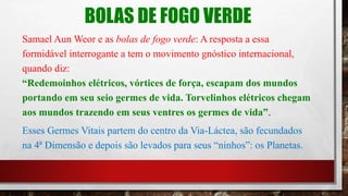 BOLAS DE FOGO VERDE
Samael Aun Weor e as bolas de fogo verde: A resposta a essa
formidável interrogante a tem o movimento gnóstico internacional,
quando diz:
“Redemoinhos elétricos, vórtices de força, escapam dos mundos
portando em seu seio germes de vida. Torvelinhos elétricos chegam
aos mundos trazendo em seus ventres os germes de vida”.
Esses Germes Vitais partem do centro da Via-Láctea, são fecundados
na 4ª Dimensão e depois são levados para seus “ninhos”: os Planetas.
 