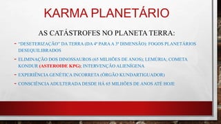 KARMA PLANETÁRIO
AS CATÁSTROFES NO PLANETA TERRA:
- “DESETERIZAÇÃO” DA TERRA (DA 4ª PARAA 3ª DIMENSÃO): FOGOS PLANETÁRIOS
DESEQUILIBRADOS
- ELIMINAÇÃO DOS DINOSSAUROS (65 MILHÕES DE ANOS); LEMÚRIA; COMETA
KONDUR (ASTEROIDE KPG); INTERVENÇÃO ALIENÍGENA
- EXPERIÊNCIA GENÉTICA INCORRETA (ÓRGÃO KUNDARTIGUADOR)
- CONSCIÊNCIAADULTERADA DESDE HÁ 65 MILHÕES DE ANOS ATÉ HOJE
 