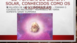 OS 4 SHADAI DO SISTEMA
SOLAR, CONHECIDOS COMO OS
4 KUMMARAS18 MILHÕES DE ANOS – DESERTO DE GÓBI – FORMAM O
COLÉGIO DE INICIADOS – PERMANECE NA TERRA
SOMENTE SANAT KUMMARA
 