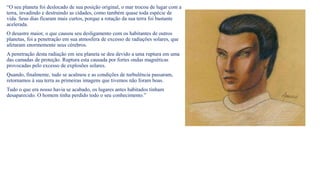 “O seu planeta foi deslocado de sua posição original, o mar trocou de lugar com a
terra, invadindo e destruindo as cidades, como também quase toda espécie de
vida. Seus dias ficaram mais curtos, porque a rotação da sua terra foi bastante
acelerada.
O desastre maior, o que causou seu desligamento com os habitantes de outros
planetas, foi a penetração em sua atmosfera de excesso de radiações solares, que
afetaram enormemente seus cérebros.
A penetração desta radiação em seu planeta se deu devido a uma ruptura em uma
das camadas de proteção. Ruptura esta causada por fortes ondas magnéticas
provocadas pelo excesso de explosões solares.
Quando, finalmente, tudo se acalmou e as condições de turbulência passaram,
retornamos à sua terra as primeiras imagens que tivemos não foram boas.
Tudo o que era nosso havia se acabado, os lugares antes habitados tinham
desaparecido. O homem tinha perdido todo o seu conhecimento.”
 