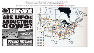 As abduções em massa de animais começaram na década de 1940,
mas temos relatos desde o fim do século 19 na Inglaterra.
Da década de 70 até hoje, sumiram ou foram mutilados mais de 8.000 cabeças de gado
 