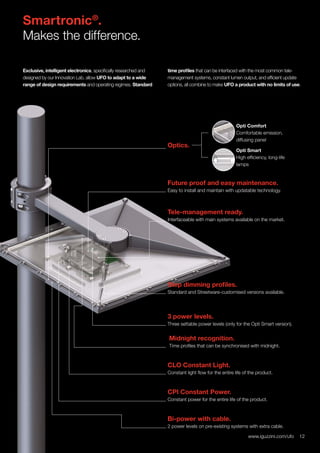 12www.iguzzini.com/ufo
Smartronic®
.
Makes the difference.
Exclusive, intelligent electronics, specifically researched and
designed by our Innovation Lab, allow UFO to adapt to a wide
range of design requirements and operating regimes. Standard
time profiles that can be interfaced with the most common tele-
management systems, constant lumen output, and efficient update
options, all combine to make UFO a product with no limits of use.
Tele-management ready.
Interfaceable with main systems available on the market.
3 power levels.
Three settable power levels (only for the Opti Smart version).
Opti Smart
High efficiency, long-life
lamps
CLO Constant Light.
Constant light flow for the entire life of the product.
Bi-power with cable.
2 power levels on pre-existing systems with extra cable.
Step dimming profiles.
Standard and Streetware-customised versions available.
Midnight recognition.
Time profiles that can be synchronised with midnight.
CPI Constant Power.
Constant power for the entire life of the product.
Future proof and easy maintenance.
Easy to install and maintain with updatable technology.
Optics.
12www.iguzzini.com/ufo
Opti Comfort
Comfortable emission,
diffusing panel
 
