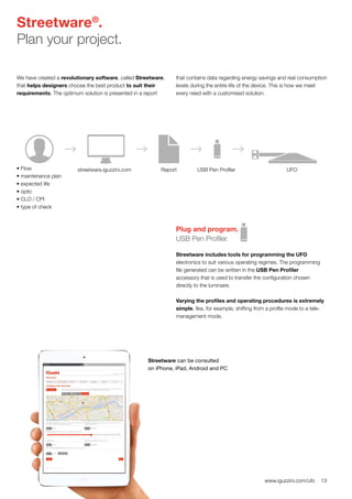 13www.iguzzini.com/ufo
Streetware®
.
Plan your project.
We have created a revolutionary software, called Streetware,
that helps designers choose the best product to suit their
requirements. The optimum solution is presented in a report
that contains data regarding energy savings and real consumption
levels during the entire life of the device. This is how we meet
every need with a customised solution.
• Flow
• maintenance plan
• expected life
• optic
• CLO / CPI
• type of check
streetware.iguzzini.com Report USB Pen Profiler UFO
Plug and program.
USB Pen Profiler.
Streetware includes tools for programming the UFO
electronics to suit various operating regimes. The programming
file generated can be written in the USB Pen Profiler
accessory that is used to transfer the configuration chosen
directly to the luminaire.
Varying the profiles and operating procedures is extremely
simple, like, for example, shifting from a profile mode to a tele-
management mode.
Streetware can be consulted
on iPhone, iPad, Android and PC
 