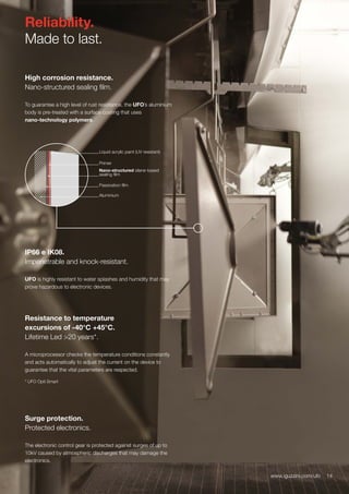 14www.iguzzini.com/ufo
Reliability.
Made to last.
High corrosion resistance.
Nano-structured sealing film.
To guarantee a high level of rust resistance, the UFO’s aluminium
body is pre-treated with a surface coating that uses
nano-technology polymers.
IP66 e IK08.
Impenetrable and knock-resistant.
UFO is highly resistant to water splashes and humidity that may
prove hazardous to electronic devices.
Surge protection.
Protected electronics.
The electronic control gear is protected against surges of up to
10kV caused by atmospheric discharges that may damage the
electronics.
14www.iguzzini.com/ufo
Liquid acrylic paint (UV resistant)
Primer
Nano-structured silane-based
sealing film
Passivation film
Aluminium
Resistance to temperature
excursions of -40°C +45°C.
Lifetime Led >20 years*.
A microprocessor checks the temperature conditions constantly
and acts automatically to adjust the current on the device to
guarantee that the vital parameters are respected.
* UFO Opti Smart
 