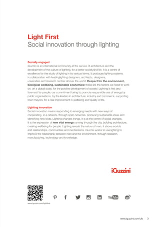 3www.iguzzini.com/ufo
Light First
Social innovation through lighting
Socially engaged
iGuzzini is an international community at the service of architecture and the
development of the culture of lighting, for a better societyand life. It is a centre of
excellence for the study of lighting in its various forms. It produces lighting systems
in collaboration with leadinglighting designers, architects, designers,
universities and research centres all over the world. Respect for the environment,
biological wellbeing, sustainable economies: these are the factors we need to work
on, on a global scale, for the positive development of society. Lighting is first and
foremost for people, our commitment being to promote responsible use of energy by
public organisations, by the leaders in architecture, industry and commerce, supporting
town mayors, for a real improvement in wellbeing and quality of life.
Lighting innovation
Social innovation means responding to emerging needs with new ways of
cooperating, in a network, through open networks, producing sustainable ideas and
identifying new tools. Lighting changes things. It is at the centre of social changes.
It is the expression of new vital energy running through the city, building architecture,
creating wellbeing for people. Lighting reveals the nature of man, it shows worlds
and relationships, communities and mechanisms. iGuzzini works to use lighting to
improve the relationship between man and the environment, through research,
manufacturing, technology and knowledge.
www.iguzzini.com/lightfirst
 