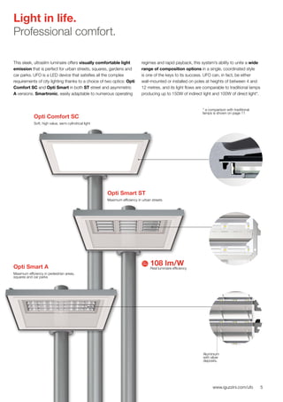 5www.iguzzini.com/ufo
Light in life.
Professional comfort.
This sleek, ultraslim luminaire offers visually comfortable light
emission that is perfect for urban streets, squares, gardens and
car parks. UFO is a LED device that satisfies all the complex
requirements of city lighting thanks to a choice of two optics: Opti
Comfort SC and Opti Smart in both ST street and asymmetric
A versions. Smartronic, easily adaptable to numerous operating
regimes and rapid payback, this system’s ability to unite a wide
range of composition options in a single, coordinated style
is one of the keys to its success. UFO can, in fact, be either
wall-mounted or installed on poles at heights of between 4 and
12 metres, and its light flows are comparable to traditional lamps
producing up to 150W of indirect light and 100W of direct light*.
Opti Comfort SC
Soft, high value, semi-cylindrical light
108 lm/W
Real luminaire efficiency
Opti Smart ST
Maximum efficiency in urban streets
Aluminium
with silver
deposits.
Opti Smart A
Maximum efficiency in pedestrian areas,
squares and car parks
* a comparison with traditional
lamps is shown on page 11
 