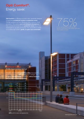 8www.iguzzini.com/ufo
Opti Comfort®
.
Energy saver.
Opti Comfort is a diffusing symmetric optic, specifically designed
to guarantee exceptional comfort in pedestrian areas.
The light emitted is soft and diffuse and offers maximum visual
perception. This creates warm and pleasant atmospheres for
town centres and residential and pedestrian areas and a more
neutral light for car parks and lay-bys. The overall effect is similar
to an indirect light system: gentle, no-glare and comfortable.
75%energy savings when a UFO profile 4
device is compared to an indirect light flow
metal halide luminaire
Additional savings.
Profile-based energy savings.
Selecting one of the standard UFO profiles, the luminous
flux is reduced for a period with reference to midnight. The
increase in energy savings is significant, without having to
use any tele-management systems.
DawnDusk Midnight
70%
100%
90%
UFO profili di serie nell’apparecchio
8www.iguzzini.com/ufo
2h 4h
Profile 2
2h 6h
Profile 3
2h 8h
Profile 4
Profile 1 100% power
 