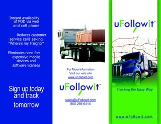 Instant availabilityof POD via weband cell phoneReduces customerservice calls asking“Where’s my Freight?”Eliminates need for:expensive mobiledevices andsoftware licensesFor More InformationVisit our web sitewww.uFollowit.comSign up todayand tracktomorrowTracking the Easy Waysales@uFollowit.com800 256 6414www.uFollowit.com