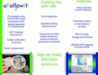 Voice SignatureExpedited billingand paymentsUnique service thattracks loads frompickup to deliveryusing only a cell phoneAutomatic instante-mail deliveryof PODBill of Ladingstorage and retrievalOptional GPS mappingof route eventsFor shippers andcarriers who needimmediate PODwithout expensiveIT infrastructure24/7 Trackingweb serviceInstant notificationby e-mailCarrier Independent