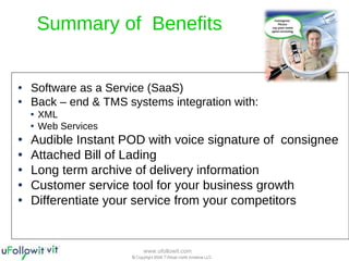 Summary of  Benefits Software as a Service (SaaS) Back – end & TMS systems integration with: XML  Web Services Audible Instant POD with voice signature of  consignee Attached Bill of Lading Long term archive of delivery information  Customer service tool for your business growth Differentiate your service from your competitors 