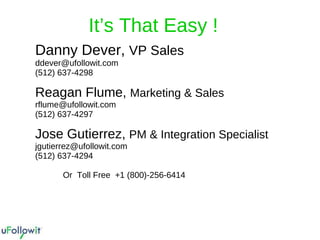 Danny Dever,  VP Sales   [email_address] (512) 637-4298 Reagan Flume,  Marketing & Sales [email_address] (512) 637-4297 Jose Gutierrez,  PM & Integration Specialist [email_address] (512) 637-4294   Or  Toll Free  +1 (800)-256-6414 It’s That Easy ! 