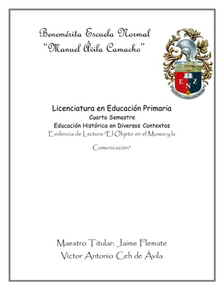 Benemérita Escuela Normal
“Manuel Ávila Camacho”
Licenciatura en Educación Primaria
Cuarto Semestre
Educación Histórica en Diversos Contextos
Evidencia de Lectura “El Objeto en el Museo y la
Comunicación”
Maestro Titular: Jaime Flemate
Víctor Antonio Ceh de Ávila
 