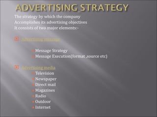The strategy by which the company Accomplishes its advertising objectives It consists of two major elements:- Advertising message Message Strategy Message Execution(format ,source etc) Advertising media Television Newspaper Direct mail Magazines Radio  Outdoor Internet 