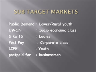 Public Demand : Lower/Rural youth UWON  : Socio economic class 5 ka 15  : Ladies Post Pay  : Corporate class LIFE  : Youth postpaid for  : businessmen 