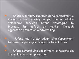 Ufone is a heavy spender on Advertisements. Owing to the growing competition in cellular telephonic services, Ufone strategize to increase its effect on market through aggressive promotion & advertising Ufone has its own advertising department because its packages change by time to time Ufone advertiising department is responsible for making ads and promotion 