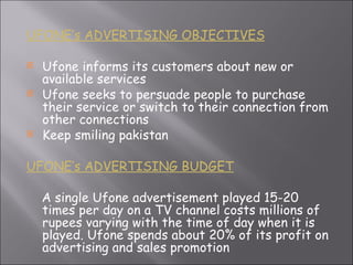 UFONE’s ADVERTISING OBJECTIVES Ufone informs its customers about new or available services Ufone seeks to persuade people to purchase their service or switch to their connection from other connections Keep smiling pakistan UFONE’s ADVERTISING BUDGET A single Ufone advertisement played 15-20 times per day on a TV channel costs millions of rupees varying with the time of day when it is played. Ufone spends about 20% of its profit on advertising and sales promotion  