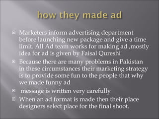 Marketers inform advertising department before launching new package and give a time  limit. All Ad team works for making ad ,mostly idea for ad is given by Faisal Qureshi Because there are many problems in Pakistan in these circumstances their marketing strategy is to provide some fun to the people that why we made funny ad  message is written very carefully  When an ad format is made then their place designers select place for the final shoot. 