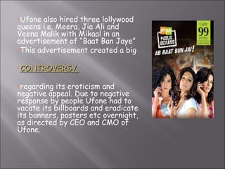 Ufone also hired three lollywood queens i.e. Meera, Jia Ali and Veena Malik with Mikaal in an advertisement of “Baat Ban Jaye” This advertisement created a big  CONTROVERSY  regarding its eroticism and negative appeal. Due to negative response by people Ufone had to vacate its billboards and eradicate its banners, posters etc overnight, as directed by CEO and CMO of Ufone. 