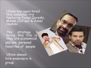Ufone has again hired this comedian trio featuring Faisal Qureshi, Mikaal Zulfiqar & Adeel Hashmi The strategy behind hiring this trio is that they are economical  and are  personal favorites of  people Ufone always hire endorsers in  group 