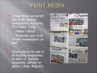 Ufone tries and print ads in all leading newspapers including The Dawn, Jung, Nawa-i-Waqt,  Khabrain and local Sindhi newspapers as well Ufone place its ads in all leading magazines as well i.e. Sunday magazine, akhabr-e-jahan, Libas, Mag etc 