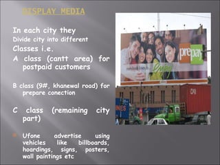 DISPLAY MEDIA In each city they Divide city into different Classes i.e.  A class (cantt area) for postpaid customers B class (9#, khanewal road) for prepare conection C class (remaining city part) Ufone advertise using vehicles like billboards, hoardings, signs, posters, wall paintings etc 