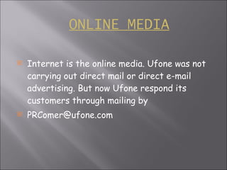 ONLINE   MEDIA Internet is the online media. Ufone was not carrying out direct mail or direct e-mail advertising. But now Ufone respond its customers through mailing by [email_address] 