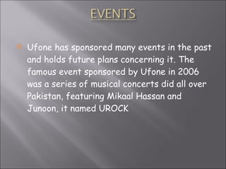 Ufone has sponsored many events in the past and holds future plans concerning it. The famous event sponsored by Ufone in 2006 was a series of musical concerts did all over Pakistan, featuring Mikaal Hassan and Junoon, it named UROCK 