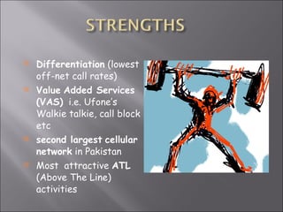 Differentiation  (lowest off-net call rates) Value   Added Services (VAS)   i.e. Ufone’s Walkie talkie, call block etc second largest   cellular network  in Pakistan Most  attractive  ATL  (Above The Line) activities 